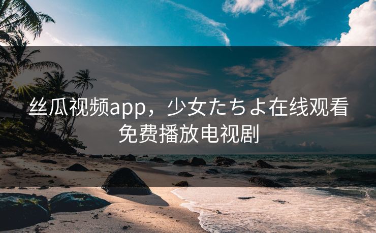 丝瓜视频app，少女たちよ在线观看免费播放电视剧