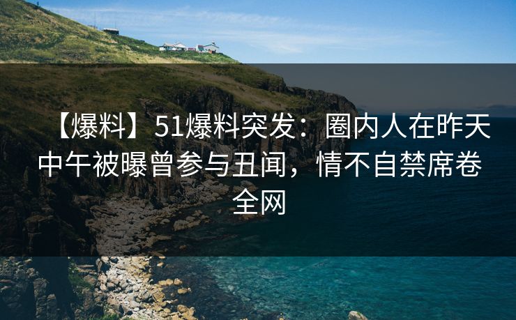 【爆料】51爆料突发：圈内人在昨天中午被曝曾参与丑闻，情不自禁席卷全网