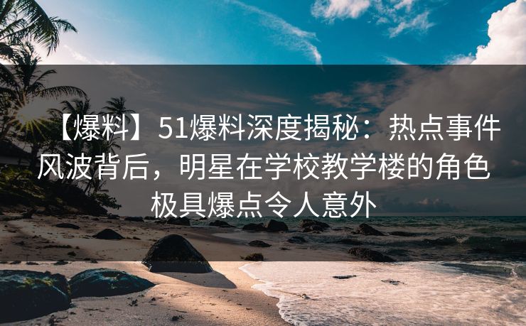 【爆料】51爆料深度揭秘：热点事件风波背后，明星在学校教学楼的角色极具爆点令人意外