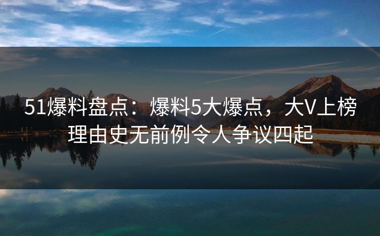 51爆料盘点：爆料5大爆点，大V上榜理由史无前例令人争议四起