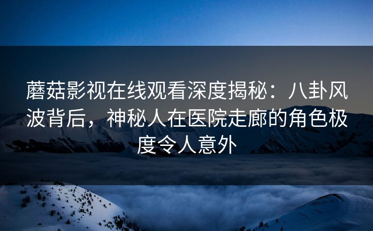 蘑菇影视在线观看深度揭秘：八卦风波背后，神秘人在医院走廊的角色极度令人意外