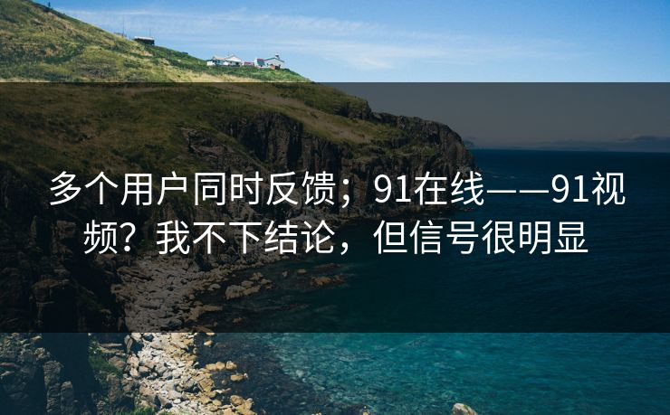 多个用户同时反馈；91在线——91视频？我不下结论，但信号很明显
